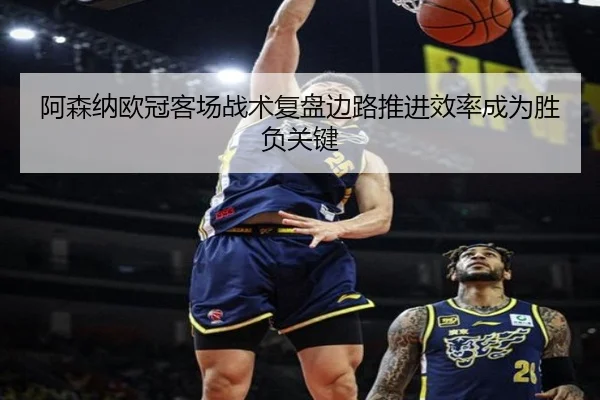 阿森纳欧冠客场战术复盘边路推进效率成为胜负关键